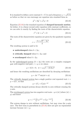 213
It is standard to deﬁne a new constant b = C/m and a frequency ω = k/m
as before so that we can rearrange our equation into standard form as
y + by + ω2
y = 0 (25.10)
Equation (25.10) is the standard equation of damped harmonic motion.
As before, it is a linear second order equation with constant coeﬃcients, so
we can solve it exactly by ﬁnding the roots of the characteristic equation
r2
+ br + ω2
= 0 (25.11)
The roots of the characteristic equation are given by the quadratic equation
as
r =
−b ±
√
b2 − 4ω2
2
(25.12)
The resulting system is said to be
• underdamped when b < 2ω;
• critically damped when b = 2ω; and
• overdamped when b > 2ω.
In the underdamped system (b < 2ω) the roots are a complex conjugate
pair with negative real part, r = µ ± i where
µ = b/2 > 0, = ω 1 − (b/2ω)2 (25.13)
and hence the resulting oscillations are described by decaying oscillations
y = Ae−µt
sin( t + φ) (25.14)
The critically damped system has a single positive real repeated root r =
µ = b/2 , so that
y = (C1 + C2t)e−µt
(25.15)
The critically damped systems decays directly to zero without crossing the
y-axis.
The overdamped system has two negative real roots −µ±| | (where | | <
µ) and hence
y = e−µt
C1e| |t
+ C2e−| |t
(25.16)
The system damps to zero without oscillations, but may cross the y-axis
once. The ﬁrst term in parenthesis in (25.16) does not give an exponential
increase because | | < µ.
 