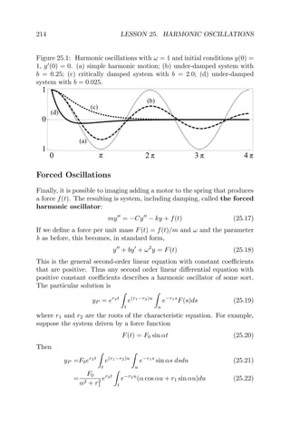 214 LESSON 25. HARMONIC OSCILLATIONS
Figure 25.1: Harmonic oscillations with ω = 1 and initial conditions y(0) =
1, y (0) = 0. (a) simple harmonic motion; (b) under-damped system with
b = 0.25; (c) critically damped system with b = 2.0; (d) under-damped
system with b = 0.025.
Forced Oscillations
Finally, it is possible to imaging adding a motor to the spring that produces
a force f(t). The resulting is system, including damping, called the forced
harmonic oscillator:
my = −Cy − ky + f(t) (25.17)
If we deﬁne a force per unit mass F(t) = f(t)/m and ω and the parameter
b as before, this becomes, in standard form,
y + by + ω2
y = F(t) (25.18)
This is the general second-order linear equation with constant coeﬃcients
that are positive. Thus any second order linear diﬀerential equation with
positive constant coeﬃcients describes a harmonic oscillator of some sort.
The particular solution is
yP = er2t
t
e(r1−r2)u
u
e−r1s
F(s)ds (25.19)
where r1 and r2 are the roots of the characteristic equation. For example,
suppose the system driven by a force function
F(t) = F0 sin αt (25.20)
Then
yP =F0er2t
t
e(r1−r2)u
u
e−r1s
sin αs dsdu (25.21)
=
F0
α2 + r2
1
er2t
t
e−r2u
(α cos αu + r1 sin αu)du (25.22)
 