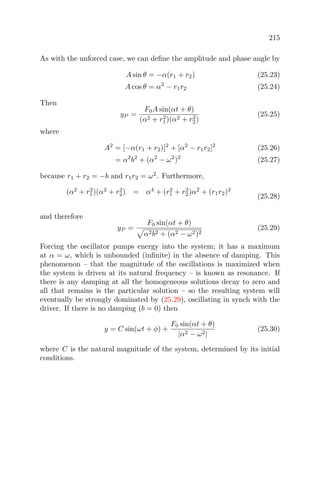215
As with the unforced case, we can deﬁne the amplitude and phase angle by
A sin θ = −α(r1 + r2) (25.23)
A cos θ = α2
− r1r2 (25.24)
Then
yP =
F0A sin(αt + θ)
(α2 + r2
1)(α2 + r2
2)
(25.25)
where
A2
= [−α(r1 + r2)]2
+ [α2
− r1r2]2
(25.26)
= α2
b2
+ (α2
− ω2
)2
(25.27)
because r1 + r2 = −b and r1r2 = ω2
. Furthermore,
(α2
+ r2
1)(α2
+ r2
2) = α4
+ (r2
1 + r2
2)α2
+ (r1r2)2
(25.28)
and therefore
yP =
F0 sin(αt + θ)
α2b2 + (α2 − ω2)2
(25.29)
Forcing the oscillator pumps energy into the system; it has a maximum
at α = ω, which is unbounded (inﬁnite) in the absence of damping. This
phenomenon – that the magnitude of the oscillations is maximized when
the system is driven at its natural frequency – is known as resonance. If
there is any damping at all the homogeneous solutions decay to zero and
all that remains is the particular solution – so the resulting system will
eventually be strongly dominated by (25.29), oscillating in synch with the
driver. If there is no damping (b = 0) then
y = C sin(ωt + φ) +
F0 sin(αt + θ)
|α2 − ω2|
(25.30)
where C is the natural magnitude of the system, determined by its initial
conditions.
 