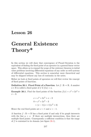 Lesson 26
General Existence
Theory*
In this section we will show that convergence of Picard Iteration is the
equivalent of ﬁnding the ﬁxed point of an operator in a general linear vector
space. This allows us to expand the scope of the existence theorem to initial
value problems involving diﬀerential equations of any order as well systems
of diﬀerential equations. This section is somewhat more theoretical and
may be skipped without any loss of continuity in the notes.
Before we look at ﬁxed points of operators we will ﬁrst review the concept
of ﬁxed points of functions.
Deﬁnition 26.1. Fixed Point of a Function. Let f : R → R. A number
a ∈ R is called a ﬁxed point of f if f(a) = a.
Example 26.1. Find the ﬁxed points of the function f(x) = x4
+ 2x2
+
x − 3.
x = x4
+ 2x2
+ x − 3
0 = x4
+ 2x2
− 3
= (x − 1)(x + 1)(x2
+ 3)
Hence the real ﬁxed points are x = 1 and x = −1.
A function f : R → R has a ﬁxed point if and only if its graph intersects
with the line y = x. If there are multiple intersections, then there are
multiple ﬁxed points. Consequently a suﬃcient condition is that the range
of f is contained in its domain (see ﬁgure 26.1).
217
 