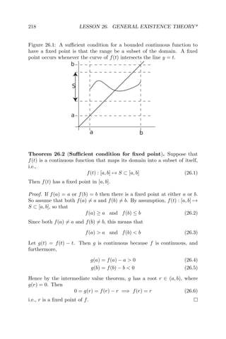 218 LESSON 26. GENERAL EXISTENCE THEORY*
Figure 26.1: A suﬃcient condition for a bounded continuous function to
have a ﬁxed point is that the range be a subset of the domain. A ﬁxed
point occurs whenever the curve of f(t) intersects the line y = t.
a
a
b
b
S
Theorem 26.2 (Suﬃcient condition for ﬁxed point). Suppose that
f(t) is a continuous function that maps its domain into a subset of itself,
i.e.,
f(t) : [a, b] → S ⊂ [a, b] (26.1)
Then f(t) has a ﬁxed point in [a, b].
Proof. If f(a) = a or f(b) = b then there is a ﬁxed point at either a or b.
So assume that both f(a) = a and f(b) = b. By assumption, f(t) : [a, b] →
S ⊂ [a, b], so that
f(a) ≥ a and f(b) ≤ b (26.2)
Since both f(a) = a and f(b) = b, this means that
f(a) > a and f(b) < b (26.3)
Let g(t) = f(t) − t. Then g is continuous because f is continuous, and
furthermore,
g(a) = f(a) − a > 0 (26.4)
g(b) = f(b) − b < 0 (26.5)
Hence by the intermediate value theorem, g has a root r ∈ (a, b), where
g(r) = 0. Then
0 = g(r) = f(r) − r =⇒ f(r) = r (26.6)
i.e., r is a ﬁxed point of f.
 