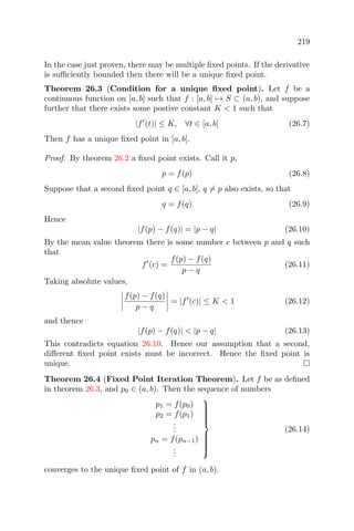 219
In the case just proven, there may be multiple ﬁxed points. If the derivative
is suﬃciently bounded then there will be a unique ﬁxed point.
Theorem 26.3 (Condition for a unique ﬁxed point). Let f be a
continuous function on [a, b] such that f : [a, b] → S ⊂ (a, b), and suppose
further that there exists some postive constant K < 1 such that
|f (t)| ≤ K, ∀t ∈ [a, b] (26.7)
Then f has a unique ﬁxed point in [a, b].
Proof. By theorem 26.2 a ﬁxed point exists. Call it p,
p = f(p) (26.8)
Suppose that a second ﬁxed point q ∈ [a, b], q = p also exists, so that
q = f(q) (26.9)
Hence
|f(p) − f(q)| = |p − q| (26.10)
By the mean value theorem there is some number c between p and q such
that
f (c) =
f(p) − f(q)
p − q
(26.11)
Taking absolute values,
f(p) − f(q)
p − q
= |f (c)| ≤ K < 1 (26.12)
and thence
|f(p) − f(q)| < |p − q| (26.13)
This contradicts equation 26.10. Hence our assumption that a second,
diﬀerent ﬁxed point exists must be incorrect. Hence the ﬁxed point is
unique.
Theorem 26.4 (Fixed Point Iteration Theorem). Let f be as deﬁned
in theorem 26.3, and p0 ∈ (a, b). Then the sequence of numbers
p1 = f(p0)
p2 = f(p1)
...
pn = f(pn−1)
...



(26.14)
converges to the unique ﬁxed point of f in (a, b).
 