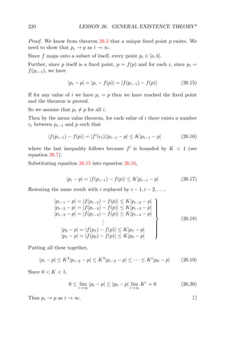 220 LESSON 26. GENERAL EXISTENCE THEORY*
Proof. We know from theorem 26.3 that a unique ﬁxed point p exists. We
need to show that pi → p as i → ∞.
Since f maps onto a subset of itself, every point pi ∈ [a, b].
Further, since p itself is a ﬁxed point, p = f(p) and for each i, since pi =
f(pi−1), we have
|pi − p| = |pi − f(p)| = |f(pi−1) − f(p)| (26.15)
If for any value of i we have pi = p then we have reached the ﬁxed point
and the theorem is proved.
So we assume that pi = p for all i.
Then by the mean value theorem, for each value of i there exists a number
ci between pi−1 and p such that
|f(pi−1) − f(p)| = |f (ci)||pi−1 − p| ≤ K|pi−1 − p| (26.16)
where the last inequality follows because f is bounded by K < 1 (see
equation 26.7).
Substituting equation 26.15 into equation 26.16,
|pi − p| = |f(pi−1) − f(p)| ≤ K|pi−1 − p| (26.17)
Restating the same result with i replaced by i − 1, i − 2, . . . ,
|pi−1 − p| = |f(pi−2) − f(p)| ≤ K|pi−2 − p|
|pi−2 − p| = |f(pi−3) − f(p)| ≤ K|pi−3 − p|
|pi−3 − p| = |f(pi−4) − f(p)| ≤ K|pi−4 − p|
...
|p2 − p| = |f(p1) − f(p)| ≤ K|p1 − p|
|p1 − p| = |f(p0) − f(p)| ≤ K|p0 − p|



(26.18)
Putting all these together,
|pi − p| ≤ K2
|pi−2 − p| ≤ K3
|pi−2 − p| ≤ · · · ≤ Ki
|p0 − p| (26.19)
Since 0 < K < 1,
0 ≤ lim
i→∞
|pi − p| ≤ |p0 − p| lim
i→∞
Ki
= 0 (26.20)
Thus pi → p as i → ∞.
 