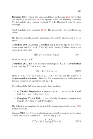 221
Theorem 26.5. Under the same conditions as theorem 26.4 except that
the condition of equation 26.7 is replaced with the following condition:
f(t) is Lipshitz with Lipshitz constant K < 1. Then ﬁxed point iteration
converges.
Proof. Lipshitz gives equation 26.16. The rest of the the proof follows as
before.
The Lipshitz condition can be generalized to apply to functions on a vector
space.
Deﬁnition 26.6. Lipshitz Condition on a Vector Space. Let V be a
vector space and let t ∈ R. Then f(t, y) is Lipshitz if there exists a real
constant K such that
|f(t, y) − f(t, z)| ≤ K|y, z| (26.21)
for all vectors y, z ∈ V.
Deﬁnition 26.7. Let V be a normed vector space, S ⊂ V. A contraction
is any mapping T : S → V such that
Ty − Tz ≤ K y − z (26.22)
where 0 < K < 1, holds for all y, z ∈ S. We will call the number K
the contraction constant. Observe that a contraction is analogous to a
Lipshitz condition on operators with K < 1.
We will need the following two results from analysis:
1. A Cauchy Sequence is a sequence y0, y1, . . . of vectors in V such
that vm − vn → 0 as n, m → ∞.
2. Complete Vector Field. If every Cauchy Sequence converges to an
element of V, then we call V complete.
The following lemma plays the same role for contractions that Lemma (12.6)
did for functions.
Lemma 26.8. Let T be a contraction on a complete normed vector space
V with contraction constant K. Then for any y ∈ V
Tn
y − y ≤
1 − Kn
1 − K
Ty − y (26.23)
 