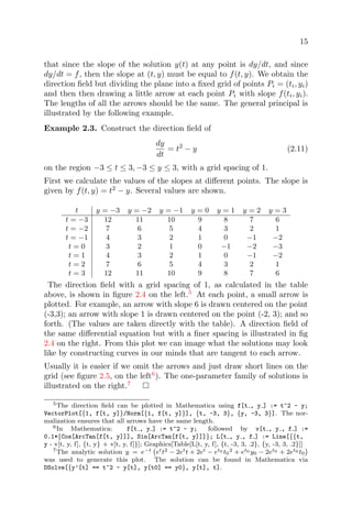 15
that since the slope of the solution y(t) at any point is dy/dt, and since
dy/dt = f, then the slope at (t, y) must be equal to f(t, y). We obtain the
direction ﬁeld but dividing the plane into a ﬁxed grid of points Pi = (ti, yi)
and then then drawing a little arrow at each point Pi with slope f(ti, yi).
The lengths of all the arrows should be the same. The general principal is
illustrated by the following example.
Example 2.3. Construct the direction ﬁeld of
dy
dt
= t2
− y (2.11)
on the region −3 ≤ t ≤ 3, −3 ≤ y ≤ 3, with a grid spacing of 1.
First we calculate the values of the slopes at diﬀerent points. The slope is
given by f(t, y) = t2
− y. Several values are shown.
t y = −3 y = −2 y = −1 y = 0 y = 1 y = 2 y = 3
t = −3 12 11 10 9 8 7 6
t = −2 7 6 5 4 3 2 1
t = −1 4 3 2 1 0 −1 −2
t = 0 3 2 1 0 −1 −2 −3
t = 1 4 3 2 1 0 −1 −2
t = 2 7 6 5 4 3 2 1
t = 3 12 11 10 9 8 7 6
The direction ﬁeld with a grid spacing of 1, as calculated in the table
above, is shown in ﬁgure 2.4 on the left.5
At each point, a small arrow is
plotted. For example, an arrow with slope 6 is drawn centered on the point
(-3,3); an arrow with slope 1 is drawn centered on the point (-2, 3); and so
forth. (The values are taken directly with the table). A direction ﬁeld of
the same diﬀerential equation but with a ﬁner spacing is illustrated in ﬁg
2.4 on the right. From this plot we can image what the solutions may look
like by constructing curves in our minds that are tangent to each arrow.
Usually it is easier if we omit the arrows and just draw short lines on the
grid (see ﬁgure 2.5, on the left6
). The one-parameter family of solutions is
illustrated on the right.7
5The direction ﬁeld can be plotted in Mathematica using f[t , y ] := t^2 - y;
VectorPlot[{1, f[t, y]}/Norm[{1, f[t, y]}], {t, -3, 3}, {y, -3, 3}]. The nor-
malization ensures that all arrows have the same length.
6In Mathematica: f[t , y ] := t^2 - y; followed by v[t , y , f ] :=
0.1*{Cos[ArcTan[f[t, y]]], Sin[ArcTan[f[t, y]]]}; L[t , y , f ] := Line[{{t,
y - v[t, y, f], {t, y} + v[t, y, f]}]; Graphics[Table[L[t, y, f], {t, -3, 3, .2}, {y, -3, 3, .2}]]
7The analytic solution y = e−t ett2 − 2ett + 2et − et0 t0
2 + et0 y0 − 2et0 + 2et0 t0
was used to generate this plot. The solution can be found in Mathematica via
DSolve[{y’[t] == t^2 - y[t], y[t0] == y0}, y[t], t].
 