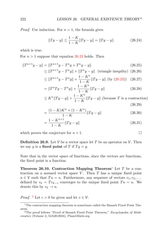 222 LESSON 26. GENERAL EXISTENCE THEORY*
Proof. Use induction. For n = 1, the formula gives
Ty − y ≤
1 − K
1 − K
Ty − y = Ty − y (26.24)
which is true.
For n > 1 suppose that equation 26.23 holds. Then
Tn+1
y − y = Tn+1
y − Tn
y + Tn
y − y (26.25)
≤ Tn+1
y − Tn
y + Tn
y − y (triangle ineqality) (26.26)
≤ Tn+1
y − Tn
y +
1 − Kn
1 − K
Ty − y (by (26.23)) (26.27)
= Tn
Ty − Tn
y +
1 − Kn
1 − K
Ty − y (26.28)
≤ Kn
Ty − y +
1 − Kn
1 − K
Ty − y (because T is a contraction)
(26.29)
=
(1 − K)Kn
+ (1 − Kn
)
1 − K
Ty − y (26.30)
=
1 − Kn+1
1 − K
Ty − y (26.31)
which proves the conjecture for n + 1.
Deﬁnition 26.9. Let V be a vector space let T be an operator on V. Then
we say y is a ﬁxed point of T if Ty = y.
Note that in the vector space of functions, since the vectors are functions,
the ﬁxed point is a function.
Theorem 26.10. Contraction Mapping Theorem1
Let T be a con-
traction on a normed vector space V . Then T has a unique ﬁxed point
u ∈ V such that Tu = u. Furthermore, any sequence of vectors v1, v2, . . .
deﬁned by vk = Tvk−1 converges to the unique ﬁxed point Tu = u. We
denote this by vk → u.
Proof. 2
Let > 0 be given and let v ∈ V.
1The contraction mapping theorem is sometimes called the Banach Fixed Point The-
orem.
2The proof follows “Proof of Banach Fixed Point Theorem,” Encyclopedia of Math-
ematics (Volume 2, 54A20:2034), PlanetMath.org.
 