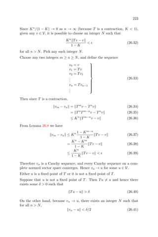 223
Since Kn
/(1 − K) → 0 as n → ∞ (because T is a contraction, K < 1),
given any v ∈ V, it is possible to choose an integer N such that
Kn
Tv − v
1 − K
< (26.32)
for all n > N. Pick any such integer N.
Choose any two integers m ≥ n ≥ N, and deﬁne the sequence
v0 = v
v1 = Tv
v2 = Tv1
...
vn = Tvn−1
...



(26.33)
Then since T is a contraction,
vm − vn = Tm
v − Tn
v (26.34)
= Tn
Tm−n
v − Tn
v (26.35)
≤ Kn
Tm−n
v − v (26.36)
From Lemma 26.8 we have
vm − vn ≤ Kn 1 − Km−n
1 − K
Tv − v (26.37)
=
Kn
− Km
1 − K
Tv − v (26.38)
≤
Kn
1 − K
Tv − v < (26.39)
Therefore vn is a Cauchy sequence, and every Cauchy sequence on a com-
plete normed vector space converges. Hence vn → u for some u ∈ V.
Either u is a ﬁxed point of T or it is not a ﬁxed point of T.
Suppose that u is not a ﬁxed point of T. Then Tu = u and hence there
exists some δ > 0 such that
Tu − u > δ (26.40)
On the other hand, because vn → u, there exists an integer N such that
for all n > N,
vn − u < δ/2 (26.41)
 