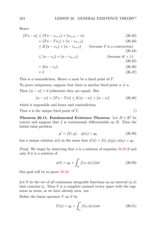 224 LESSON 26. GENERAL EXISTENCE THEORY*
Hence
Tu − u ≤ Tu − vn+1 + vn+1 − u (26.42)
= Tu − Tvn + u − vn+1 (26.43)
≤ K u − vn + u − vn+1 (because T is a contraction)
(26.44)
≤ u − vn + u − vn+1 (because K < 1)
(26.45)
= 2 u − vn (26.46)
< δ (26.47)
This is a contradiction. Hence u must be a ﬁxed point of T.
To prove uniqueness, suppose that there is another ﬁxed point w = u.
Then w − u > 0 (otherwise they are equal). But
u − w = Tu − Tw ≤ K u − w < u − w (26.48)
which is impossible and hence and contradiction.
Thus u is the unique ﬁxed point of T.
Theorem 26.11. Fundamental Existence Theorem. Let D ∈ R2
be
convex and suppose that f is continuously diﬀerentiable on D. Then the
initial value problem
y = f(t, y), y(t0) = y0 (26.49)
has a unique solution φ(t) in the sense that φ (t) = f(t, φ(y)), φ(t0) = y0.
Proof. We begin by observing that φ is a solution of equation 26.49 if and
only if it is a solution of
φ(t) = y0 +
t
t0
f(x, φ(x))dx (26.50)
Our goal will be to prove 26.50.
Let V be the set of all continuous integrable functions on an interval (a, b)
that contains t0. Then V is a complete normed vector space with the sup-
norm as norm, as we have already seen. mn
Deﬁne the linear operator T on V by
T(φ) = y0 +
t
t0
f(s, φ(s))ds (26.51)
 