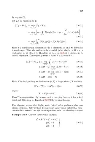 225
for any φ ∈ V.
Let g, h be functions in V.
Tg − Th ∞ = sup
a≤t≤b
|Tg − Th| (26.52)
= sup
a≤t≤b
y0 +
t
t0
f(x, g(x))dx − y0 −
t
t0
f(x, h(x))dx
(26.53)
= sup
a≤t≤b
t
t0
[f(x, g(x)) − f(x, h(x))] dx (26.54)
Since f is continuously diﬀerentiable it is diﬀerentiable and its derivative
is continuous. Thus the derivative is bounded (otherwise it could not be
continuous on all of (a, b)). Therefore by theorem 12.3, it is Lipshitz in its
second argument. Consequently there is some K ∈ R such that
Tg − Th ∞ ≤ L sup
a≤t≤b
t
t0
|g(x) − h(x)| dx (26.55)
≤ K(t − t0) sup
a≤t≤b
|g(x)) − h(x)| (26.56)
≤ K(b − a) sup
a≤t≤b
|g(x)) − h(x)| (26.57)
≤ K(b − a) g − h (26.58)
Since K is ﬁxed, so long as the interval (a, b) is larger than 1/K we have
Tg − Th ∞ ≤ K g − h ∞ (26.59)
where
K = K(b − a) < 1 (26.60)
Thus T is a contraction. By the contraction mapping theorem it has a ﬁxed
point; call this point φ. Equation 26.50 follows immediately.
This theorem means that higher order initial value problems also have
unique solutions. Why is this? Because any higher order diﬀerential equa-
tion can be converted to a system of equations, as in the following example.
Example 26.2. Convert initial value problem
y + 4t3
y + y3
= sin(t)
y(0) = 1
y (0) = 1



(26.61)
 