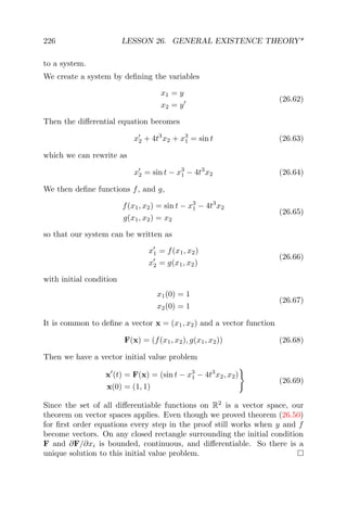226 LESSON 26. GENERAL EXISTENCE THEORY*
to a system.
We create a system by deﬁning the variables
x1 = y
x2 = y
(26.62)
Then the diﬀerential equation becomes
x2 + 4t3
x2 + x3
1 = sin t (26.63)
which we can rewrite as
x2 = sin t − x3
1 − 4t3
x2 (26.64)
We then deﬁne functions f, and g,
f(x1, x2) = sin t − x3
1 − 4t3
x2
g(x1, x2) = x2
(26.65)
so that our system can be written as
x1 = f(x1, x2)
x2 = g(x1, x2)
(26.66)
with initial condition
x1(0) = 1
x2(0) = 1
(26.67)
It is common to deﬁne a vector x = (x1, x2) and a vector function
F(x) = (f(x1, x2), g(x1, x2)) (26.68)
Then we have a vector initial value problem
x (t) = F(x) = (sin t − x3
1 − 4t3
x2, x2)
x(0) = (1, 1)
(26.69)
Since the set of all diﬀerentiable functions on R2
is a vector space, our
theorem on vector spaces applies. Even though we proved theorem (26.50)
for ﬁrst order equations every step in the proof still works when y and f
become vectors. On any closed rectangle surrounding the initial condition
F and ∂F/∂xi is bounded, continuous, and diﬀerentiable. So there is a
unique solution to this initial value problem.
 