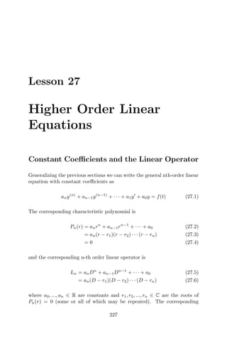 Lesson 27
Higher Order Linear
Equations
Constant Coeﬃcients and the Linear Operator
Generalizing the previous sections we can write the general nth-order linear
equation with constant coeﬃcients as
any(n)
+ an−1y(n−1)
+ · · · + a1y + a0y = f(t) (27.1)
The corresponding characteristic polynomial is
Pn(r) = anrn
+ an−1rn−1
+ · · · + a0 (27.2)
= an(r − r1)(r − r2) · · · (r − rn) (27.3)
= 0 (27.4)
and the corresponding n-th order linear operator is
Ln = anDn
+ an−1Dn−1
+ · · · + a0 (27.5)
= an(D − r1)(D − r2) · · · (D − rn) (27.6)
where a0, ..., an ∈ R are constants and r1, r2, ..., rn ∈ C are the roots of
Pn(r) = 0 (some or all of which may be repeated). The corresponding
227
 