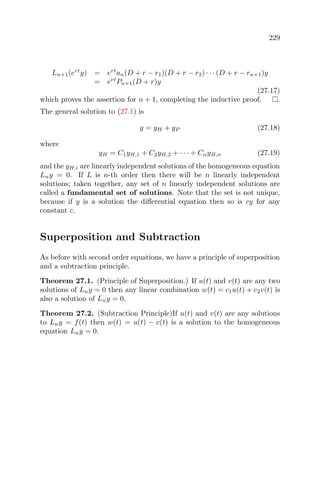 229
Ln+1(ert
y) = ert
an(D + r − r1)(D + r − r2) · · · (D + r − rn+1)y
= ert
Pn+1(D + r)y
(27.17)
which proves the assertion for n + 1, completing the inductive proof. .
The general solution to (27.1) is
y = yH + yP (27.18)
where
yH = C1yH,1 + C2yH,2 + · · · + CnyH,n (27.19)
and the yH,i are linearly independent solutions of the homogeneous equation
Lny = 0. If L is n-th order then there will be n linearly independent
solutions; taken together, any set of n linearly independent solutions are
called a fundamental set of solutions. Note that the set is not unique,
because if y is a solution the diﬀerential equation then so is cy for any
constant c.
Superposition and Subtraction
As before with second order equations, we have a principle of superposition
and a subtraction principle.
Theorem 27.1. (Principle of Superposition.) If u(t) and v(t) are any two
solutions of Lny = 0 then any linear combination w(t) = c1u(t) + c2v(t) is
also a solution of Lny = 0.
Theorem 27.2. (Subtraction Principle)If u(t) and v(t) are any solutions
to Lny = f(t) then w(t) = u(t) − v(t) is a solution to the homogeneous
equation Lny = 0.
 