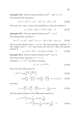 231
Example 27.2. Find the general solution of y(4)
− 2y + y = 0
The characteristic equation is
0 = r4
− 2r2
+ r = (r2
− 1)2
= (r − 1)2
(r + 1)2
(27.26)
The roots are 1 and -1, each with multiplicity 2. Thus the solution is
y = et
(C1 + C2t) + e−t
(C3 + C4t) (27.27)
Example 27.3. Find the general solution of y(4)
− y = 0
The characteristic equation is
0 = r4
− 1 = (r2
− 1)(r2
+ 1) = (r − 1)(r + 1)(r − i)(r + i) (27.28)
There are four distinct roots r = ±1, ±i. The real roots give solutions e±t
;
the complex roots r = 0 ± i give terms sin t and cos t. Hence the general
solution is
y = C1et
+ C2e−t
+ C3 cos t + C4 sin t (27.29)
Example 27.4. Find the general solution of y(4)
+ y = 0
The characteristic equation is r4
+ 1 = 0.
Therefore r = (−1)1/4
. By Euler’s equation,
− 1 = eiπ
= ei(π+2kπ)
(27.30)
hence the four fourth-roots are
(−1)1/4
= exp
i(π + 2kπ)
4
(27.31)
= cos
π
4
+
kπ
2
+ i sin
π
4
+
kπ
2
, k = 0, 1, 2, 3 (27.32)
Therefore
ri = ±
√
2
2
± i
√
2
2
=
√
2
2
(±1 ± i) =
1
√
2
(±1 ± i) (27.33)
and the general solution of the diﬀerential equation is
y = et/
√
2
C1 cos
t
√
2
+ C2 sin
t
√
2
+ e−t/
√
2
C3 cos
t
√
2
+ C4 sin
t
√
2
(27.34)
 