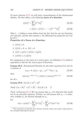 232 LESSON 27. HIGHER ORDER EQUATIONS
To prove theorem 27.31
we will need a generalization of the fundamental
identity. We ﬁrst deﬁne a the following norm of a function:
f(t)
2
=
n−1
i=0
f(i)
(t)
2
(27.35)
= |f(t)| + |f (t)| + · · · + f(n−1)
(t)
2
(27.36)
That · · · deﬁnes a norm follows from the fact that for any two functions
f(t) and g(t), and for and constant c, the following four properties are true
for all t:
Properties of a Norm of a Function:
1. f(t) ≥ 0
2. f(t) = 0 ⇔ f(t) = 0
3. f(t) + g(t) ≤ f(t) + g(t)
4. cf(t) ≤ |c| f(t)
For comparison to the norm of a vector space, see deﬁnition 15.2 which is
equivalent to this for the vector space of functions.
Lemma 27.5. (Fundamental Identity for nth order equations) Let φ(t) be
a solution of
Lny = 0, y(t0) = y0, ..., y(n−1)
(t0) = yn (27.37)
then
φ(t0) e−K t−t0
≤ φ(t) ≤ φ(t0) eK t−t0
(27.38)
for all t.
Lemma 27.6. 2 |a| |b| ≤ |a|
2
+ |b|
2
Proof. (|a| + |b|)
2
= |a|
2
+ |b|
2
− 2 |a| |b| ≥ 0.
Proof. (of Lemma 27.5.) We can assume that an = 0; otherwise this would
not be an nth-order equation. Further, we will assume that an = 1; other-
wise, redeﬁne Ln by division through by an.
Let
u(t) = φ(t)
2
=
n−1
i=0
φ(i)
(t)
2
=
n−1
i=0
φ(i)
(t)φ(i)∗
(t) (27.39)
1This material is somewhat more abstract and the reader may wish to skip ahead to
the examples following the proofs.
 