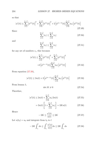 234 LESSON 27. HIGHER ORDER EQUATIONS
so that
|u (t)| ≤
n−1
i=1
φ(i)
(t)
2
+
n−2
i=0
φ(i)
(t)
2
+ 2 φ(n−1)
(t)
n−1
i=0
|ai| φ(i)
(t)
(27.49)
Since
n−1
i=1
|ci| ≤
n−1
i=0
|ci| (27.50)
and
n−2
i=0
|ci| ≤
n−1
i=0
|ci| (27.51)
for any set of numbers ci, this becomes
|u (t)| ≤
n−1
i=0
φ(i)
(t)
2
+
n−1
i=0
φ(i)
(t)
2
+2 φ(n−1)
(t)
n−1
i=0
|ai| φ(i)
(t) (27.52)
From equation (27.39),
|u (t)| ≤ 2u(t) + 2 φ(n−1)
(t)
n−1
i=0
|ai| φ(i)
(t) (27.53)
From lemma 1,
det M = 0 (27.54)
Therefore,
|u (t)| ≤ 2u(t) +
n−1
i=0
|ai| 2u(t) (27.55)
= 2u(t) 1 +
n−1
i=0
|ai| = 2Ku(t) (27.56)
Hence
− 2K ≤
u (t)
u(t)
≤ 2K (27.57)
Let u(t0) = u0 and integrate from t0 to t
− 2K
t
to
ds ≤
t
to
u (s)
u(s)
ds ≤ 2K
t
to
ds (27.58)
 