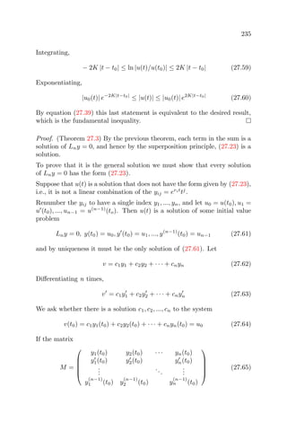 235
Integrating,
− 2K |t − t0| ≤ ln |u(t)/u(t0)| ≤ 2K |t − t0| (27.59)
Exponentiating,
|u0(t)| e−2K|t−t0|
≤ |u(t)| ≤ |u0(t)| e2K|t−t0|
(27.60)
By equation (27.39) this last statement is equivalent to the desired result,
which is the fundamental inequality.
Proof. (Theorem 27.3) By the previous theorem, each term in the sum is a
solution of Lny = 0, and hence by the superposition principle, (27.23) is a
solution.
To prove that it is the general solution we must show that every solution
of Lny = 0 has the form (27.23).
Suppose that u(t) is a solution that does not have the form given by (27.23),
i.e., it is not a linear combination of the yij = erit
tj
.
Renumber the yij to have a single index y1, ..., yn, and let u0 = u(t0), u1 =
u (t0), ..., un−1 = u(n−1)
(to). Then u(t) is a solution of some initial value
problem
Lny = 0, y(t0) = u0, y (t0) = u1, ..., y(n−1)
(t0) = un−1 (27.61)
and by uniqueness it must be the only solution of (27.61). Let
v = c1y1 + c2y2 + · · · + cnyn (27.62)
Diﬀerentiating n times,
v = c1y1 + c2y2 + · · · + cnyn (27.63)
We ask whether there is a solution c1, c2, ..., cn to the system
v(t0) = c1y1(t0) + c2y2(t0) + · · · + cnyn(t0) = u0 (27.64)
If the matrix
M =





y1(t0) y2(t0) · · · yn(t0)
y1(t0) y2(t0) yn(t0)
...
...
...
y
(n−1)
1 (t0) y
(n−1)
2 (t0) y
(n−1)
n (t0)





(27.65)
 