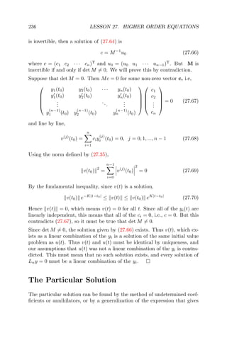 236 LESSON 27. HIGHER ORDER EQUATIONS
is invertible, then a solution of (27.64) is
c = M−1
u0 (27.66)
where c = (c1 c2 · · · cn)T
and u0 = (u0 u1 · · · un−1)T
. But M is
invertible if and only if det M = 0. We will prove this by contradiction.
Suppose that det M = 0. Then Mc = 0 for some non-zero vector c, i.e,





y1(t0) y2(t0) · · · yn(t0)
y1(t0) y2(t0) yn(t0)
...
...
...
y
(n−1)
1 (t0) y
(n−1)
2 (t0) y
(n−1)
n (t0)










c1
c2
...
cn





= 0 (27.67)
and line by line,
v(j)
(t0) =
n
i=1
ciy
(j)
i (t0) = 0, j = 0, 1, ..., n − 1 (27.68)
Using the norm deﬁned by (27.35),
v(t0)
2
=
n−1
i=0
v(j)
(t0)
2
= 0 (27.69)
By the fundamental inequality, since v(t) is a solution,
v(t0) e−K|t−t0|
≤ v(t) ≤ v(t0) eK|t−t0|
(27.70)
Hence v(t) = 0, which means v(t) = 0 for all t. Since all of the yi(t) are
linearly independent, this means that all of the ci = 0, i.e., c = 0. But this
contradicts (27.67), so it must be true that det M = 0.
Since det M = 0, the solution given by (27.66) exists. Thus v(t), which ex-
ists as a linear combination of the yi is a solution of the same initial value
problem as u(t). Thus v(t) and u(t) must be identical by uniqueness, and
our assumptions that u(t) was not a linear combination of the yi is contra-
dicted. This must mean that no such solution exists, and every solution of
Lny = 0 must be a linear combination of the yi.
The Particular Solution
The particular solution can be found by the method of undetermined coef-
ﬁcients or annihilators, or by a generalization of the expression that gives
 