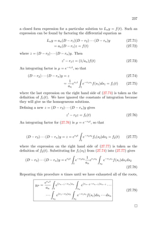 237
a closed form expression for a particular solution to Lny = f(t). Such an
expression can be found by factoring the diﬀerential equation as
Lny = an(D − r1)(D − r2) · · · (D − rn)y (27.71)
= an(D − r1)z = f(t) (27.72)
where z = (D − r2) · · · (D − rn)y. Then
z − r1z = (1/an)f(t) (27.73)
An integrating factor is µ = e−r1t
, so that
(D − r2) · · · (D − rn)y = z (27.74)
=
1
an
er1t
t
e−r1s1
f(s1)ds1 = f1(t) (27.75)
where the last expression on the right hand side of (27.74) is taken as the
deﬁnition of f1(t). We have ignored the constants of integration because
they will give us the homogeneous solutions.
Deﬁning a new z = (D − r3) · · · (D − rn)y gives
z − r2z = f1(t) (27.76)
An integrating factor for (27.76) is µ = e−r2t
, so that
(D − r3) · · · (D − rn)y = z = er2t
t
e−r2s2
f1(s2)ds2 = f2(t) (27.77)
where the expression on the right hand side of (27.77) is taken as the
deﬁnition of f2(t). Substituting for f1(s2) from (27.74) into (27.77) gives
(D − r3) · · · (D − rn)y = er2t
t
e−r2s2
1
an
er1s2
s2
e−r1s1
f(s1)ds1ds2
(27.78)
Repeating this procedure n times until we have exhausted all of the roots,
yP =
ernt
an t
e(rn−1−rn)sn
sn
e(rn−2−rn−1)sn−1
· · ·
· · ·
s3
e(r1−r2)s2
s2
e−r1s1
f(s1)ds1 · · · dsn
(27.79)
 