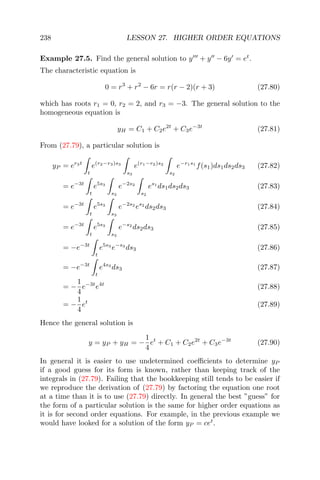 238 LESSON 27. HIGHER ORDER EQUATIONS
Example 27.5. Find the general solution to y + y − 6y = et
.
The characteristic equation is
0 = r3
+ r2
− 6r = r(r − 2)(r + 3) (27.80)
which has roots r1 = 0, r2 = 2, and r3 = −3. The general solution to the
homogeneous equation is
yH = C1 + C2e2t
+ C3e−3t
(27.81)
From (27.79), a particular solution is
yP = er3t
t
e(r2−r3)s3
s3
e(r1−r2)s2
s2
e−r1s1
f(s1)ds1ds2ds3 (27.82)
= e−3t
t
e5s3
s3
e−2s2
s2
es1
ds1ds2ds3 (27.83)
= e−3t
t
e5s3
s3
e−2s2
es2
ds2ds3 (27.84)
= e−3t
t
e5s3
s3
e−s2
ds2ds3 (27.85)
= −e−3t
t
e5s3
e−s3
ds3 (27.86)
= −e−3t
t
e4s3
ds3 (27.87)
= −
1
4
e−3t
e4t
(27.88)
= −
1
4
et
(27.89)
Hence the general solution is
y = yP + yH = −
1
4
et
+ C1 + C2e2t
+ C3e−3t
(27.90)
In general it is easier to use undetermined coeﬃcients to determine yP
if a good guess for its form is known, rather than keeping track of the
integrals in (27.79). Failing that the bookkeeping still tends to be easier if
we reproduce the derivation of (27.79) by factoring the equation one root
at a time than it is to use (27.79) directly. In general the best ”guess” for
the form of a particular solution is the same for higher order equations as
it is for second order equations. For example, in the previous example we
would have looked for a solution of the form yP = cet
.
 