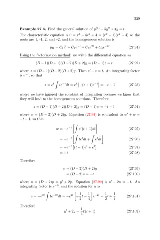 239
Example 27.6. Find the general solution of y(4)
− 5y + 4y = t
The characteristic equation is 0 = r4
− 5r2
+ 4 = (r2
− 1)(r2
− 4) so the
roots are 1, -1, 2, and –2, and the homogeneous solution is
yH = C1et
+ C2e−t
+ C3e2t
+ C4e−2t
(27.91)
Using the factorization method: we write the diﬀerential equation as
(D − 1)(D + 1)(D − 2)(D + 2)y = (D − 1)z = t (27.92)
where z = (D + 1)(D − 2)(D + 2)y. Then z − z = t. An integrating factor
is e−t
, so that
z = et
te−t
dt = et
−(t + 1)e−t
= −t − 1 (27.93)
where we have ignored the constant of integration because we know that
they will lead to the homogeneous solutions. Therefore
z = (D + 1)(D − 2)(D + 2)y = (D + 1)w = −t − 1 (27.94)
where w = (D − 2)(D + 2)y. Equation (27.94) is equivalent to w + w =
−t − 1, so that
w = −e−t
et
(t + 1)dt (27.95)
= −e−t
tet
dt + et
dt (27.96)
= −e−t
(t − 1)et
+ et
(27.97)
= −t (27.98)
Therefore
w = (D − 2)(D + 2)y (27.99)
= (D − 2)u = −t (27.100)
where u = (D + 2)y = y + 2y. Equation (27.99) is u − 2u = −t. An
integrating factor is e−2t
and the solution for u is
u = −e2t
te−2t
dt = −e2t
−
1
2
t −
1
4
e−2t
=
1
2
t +
1
4
(27.101)
Therefore
y + 2y =
1
4
(2t + 1) (27.102)
 