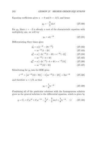 242 LESSON 27. HIGHER ORDER EQUATIONS
Equating coeﬃcients gives a = 0 and b = -3/5, and hence
y2 = −
3
5
sin t (27.130)
For y3, Since r = −2 is already a root of the characteristic equation with
multiplicity one, we will try
y3 = ate−2t
(27.131)
Diﬀerentiating three times gives
y3 = a e−2t
− 2te−2t
(27.132)
= ae−2t
(1 − 2t) (27.133)
y3 = a −2e−2t
(1 − 2t) + e−2t
(−2) (27.134)
= ae−2t
(−4 + 4t) (27.135)
y3 = a −2e−2t
(−4 + 4t) + e−2t
(4) (27.136)
= ae−2t
(12 − 8t) (27.137)
Substituting for y3 into its ODE gives
e−2t
= ae−2t
(12 − 8t) − 4 ae−2t
(1 − 2t) = 8ae−2t
(27.138)
and therefore a = 1/8, so that
y3 =
1
8
te−2t
(27.139)
Combining all of the particular solutions with the homogeneous solution
gives us the general solution to the diﬀerential equation, which is given by
y = C1 + C2e2t
+ C3e−2t
−
1
8
t2
−
3
5
sin t +
1
8
te−2t
. (27.140)
 