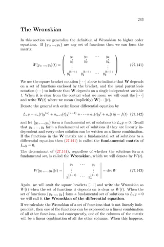 243
The Wronskian
In this section we generalize the deﬁnition of Wronskian to higher order
equations. If {y1, ..., yk} are any set of functions then we can form the
matrix
W[y1, ..., yk](t) =





y1 y2 · · · yk
y1 y2 yk
...
...
y
(k−1)
1 y
(k−1)
2 · · · y
(k−1)
k





(27.141)
We use the square bracket notation [· · · ] above to indicate that W depends
on a set of functions enclosed by the bracket, and the usual parenthesis
notation (· · · ) to indicate that W depends on a single independent variable
t. When it is clear from the context what we mean we will omit the [· · · ]
and write W(t) where we mean (implicitly) W[· · · ](t).
Denote the general nth order linear diﬀerential equation by
Lny = an(t)y(n)
+ an−1(t)y(n−1)
+ · · · + a1(t)y + ao(t)y = f(t) (27.142)
and let {y1, ..., yk} form a fundamental set of solutions to Lny = 0. Recall
that y1, . . . , yk form a fundamental set of solutions if they are linearly in-
dependent and every other solution can be written as a linear combination.
If the functions in the W matrix are a fundamental set of solutions to a
diﬀerential equation then (27.141) is called the fundamental matrix of
Lny = 0.
The determinant of (27.141), regardless of whether the solutions form a
fundamental set, is called the Wronskian, which we will denote by W(t).
W[y1, ..., yk](t) =
y1 · · · yk
...
...
y
(k−1)
1 · · · y
(k−1)
k
= det W (27.143)
Again, we will omit the square brackets [· · · ] and write the Wronskian as
W(t) when the set of functions it depends on is clear as W(t). When the
set of functions {y1, ..., yk} form a fundamental set of solutions to Lny = 0
we will call it the Wronskian of the diﬀerential equation.
If we calculate the Wronskian of a set of functions that is not linearly inde-
pendent, then one of the functions can be expressed as a linear combination
of all other functions, and consequently, one of the columns of the matrix
will be a linear combination of all the other columns. When this happens,
 