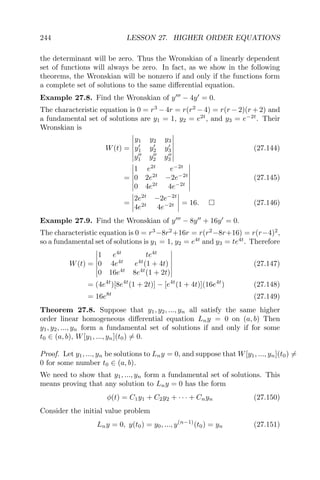 244 LESSON 27. HIGHER ORDER EQUATIONS
the determinant will be zero. Thus the Wronskian of a linearly dependent
set of functions will always be zero. In fact, as we show in the following
theorems, the Wronskian will be nonzero if and only if the functions form
a complete set of solutions to the same diﬀerential equation.
Example 27.8. Find the Wronskian of y − 4y = 0.
The characteristic equation is 0 = r3
− 4r = r(r2
− 4) = r(r − 2)(r + 2) and
a fundamental set of solutions are y1 = 1, y2 = e2t
, and y3 = e−2t
. Their
Wronskian is
W(t) =
y1 y2 y3
y1 y2 y3
y1 y2 y3
(27.144)
=
1 e2t
e−2t
0 2e2t
−2e−2t
0 4e2t
4e−2t
(27.145)
=
2e2t
−2e−2t
4e2t
4e−2t = 16. (27.146)
Example 27.9. Find the Wronskian of y − 8y + 16y = 0.
The characteristic equation is 0 = r3
−8r2
+16r = r(r2
−8r+16) = r(r−4)2
,
so a fundamental set of solutions is y1 = 1, y2 = e4t
and y3 = te4t
. Therefore
W(t) =
1 e4t
te4t
0 4e4t
e4t
(1 + 4t)
0 16e4t
8e4t
(1 + 2t)
(27.147)
= (4e4t
)[8e4t
(1 + 2t)] − [e4t
(1 + 4t)](16e4t
) (27.148)
= 16e8t
(27.149)
Theorem 27.8. Suppose that y1, y2, ..., yn all satisfy the same higher
order linear homogeneous diﬀerential equation Lny = 0 on (a, b) Then
y1, y2, ..., yn form a fundamental set of solutions if and only if for some
t0 ∈ (a, b), W[y1, ..., yn](t0) = 0.
Proof. Let y1, ..., yn be solutions to Lny = 0, and suppose that W[y1, ..., yn](t0) =
0 for some number t0 ∈ (a, b).
We need to show that y1, ..., yn form a fundamental set of solutions. This
means proving that any solution to Lny = 0 has the form
φ(t) = C1y1 + C2y2 + · · · + Cnyn (27.150)
Consider the initial value problem
Lny = 0, y(t0) = y0, ..., y(n−1)
(t0) = yn (27.151)
 