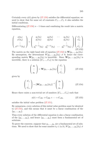 245
Certainly every φ(t) given by (27.150) satisﬁes the diﬀerential equation; we
need to show that for some set of constants C1, ..., Cn it also satisﬁes the
initial conditions.
Diﬀerentiating (27.150) n − 1 times and combining the result into a matrix
equation,





φ(t0)
φ (t0)
...
φ(n−1)
(t0)





=





y1(t0) y2(t0) · · · yn(t0)
y1(t0) y2(t0) yn(t0)
...
...
y
(n−1)
1 (t0) y
(n−1)
2 (t0) · · · y
(n−1)
n (t0)










C1
C2
...
Cn





(27.152)
The matrix on the right hand side of equation (27.152) is W[y1, ..., yn](t0).
By assumption, the determinant W[y1, ..., yn](t0) = 0, hence the corre-
sponding matrix W[y1, ..., yn](t0) is invertible. Since W[y1, ..., yn](t0) is
invertible, there is a solution {C1, ..., Cn} to the equation



y0
...
yn


 = W[y1, ..., yn](t0)



C1
...
Cn


 (27.153)
given by



C1
...
Cn


 = {W[y1, .., yn](t0)}
−1



y0
...
yn


 (27.154)
Hence there exists a non-trivial set of numbers {C1, ..., Cn} such that
φ(t) = C1y1 + C2y2 + · · · + Cnyn (27.155)
satisﬁes the initial value problem (27.151).
By uniqueness, every solution of this initial value problem must be identical
to (27.155), and this means that it must be a linear combination of the
{y1, ..., yn}.
Thus every solution of the diﬀerential equation is also a linear combination
of the {y1, ..., yn}, and hence {y1, ..., yn} must form a fundamental set of
solutions.
To prove the converse, suppose that y1, ..., yn are a fundamental set of solu-
tions. We need to show that for some number t0 ∈ (a, b), W[y1, ..., yn](t0) =
 
