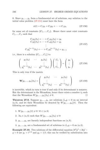 246 LESSON 27. HIGHER ORDER EQUATIONS
0. Since y1, ..., yn form a fundamental set of solutions, any solution to the
initial value problem (27.151) must have the form
φ(t) = C1y1 + C2y2 + · · · + Cnyn (27.156)
for some set of constants {C1, ..., Cn}. Hence there must exist constants
C1, ..., Cn such that
C1y1(t0) + · · · + Cnyn(t0) = y0
C1y1(t0) + · · · + Cnyn(t0) = y1
...
C1y
(n−1)
1 (t0) + · · · + Cny
(n−1)
n (t0) = yn−1
(27.157)
i.e., there is a solution {C1, ..., Cn} to



y1(t0) · · · yn(t0)
...
...
y
(n−1)
1 (t0) · · · y
(n−1)
n (t0)






C1
...
Cn


 =



y0
...
yn


 (27.158)
This is only true if the matrix
W[y1, ..., yn](t0) =



y1(t0) · · · yn(t0)
...
...
y
(n−1)
1 (t0) · · · y
(n−1)
n (t0)


 (27.159)
is invertible, which in turn is true if and only if its determinant is nonzero.
But the determinant is the Wronskian, hence there exists a number t0 such
that the Wronskian W[y1, ..., yn](t0) = 0.
Theorem 27.9. Suppose y1, ..., yn are solutions Lny = 0 on an interval
(a, b), and let their Wronskian be denoted by W[y1, ..., yn](t). Then the
following are equivalent:
1. W[y1, ..., yn](t) = 0 ∀t ∈ (a, b)
2. ∃t0 ∈ (a, b) such that W[y1, ..., yn](t0) = 0
3. y1, ..., yn are linearly independent functions on (a, b).
4. y1, ..., yn are a fundamental set of solutions to Lny = 0 on (a, b).
Example 27.10. Two solutions of the diﬀerential equation 2t2
y + 3ty −
y = 0 are y1 = t1/2
and y2 = 1/t; this can be veriﬁed by substitution into
 