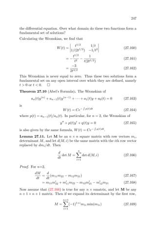 247
the diﬀerential equation. Over what domain do these two functions form a
fundamental set of solutions?
Calculating the Wronskian, we ﬁnd that
W(t) =
t1/2
1/t
1/(2t1/2
) −1/t2 (27.160)
= −
t1/2
t2
−
1
t(2t1/2)
(27.161)
=
−3
2t3/2
(27.162)
This Wronskian is never equal to zero. Thus these two solutions form a
fundamental set on any open interval over which they are deﬁned, namely
t > 0 or t < 0.
Theorem 27.10 (Abel’s Formula). The Wronskian of
an(t)y(n)
+ an−1(t)y(n−1)
+ · · · + a1(t)y + a0(t) = 0 (27.163)
is
W(t) = Ce− p(t)dt
(27.164)
where p(t) = an−1(t)/an(t). In particular, for n = 2, the Wronskian of
y + p(t)y + q(t)y = 0 (27.165)
is also given by the same formula, W(t) = Ce− p(t)dt
.
Lemma 27.11. Let M be an n × n square matrix with row vectors mi,
determinant M, and let d(M, i) be the same matrix with the ith row vector
replaced by dmi/dt. Then
d
dt
det M =
n
i=1
det d(M, i) (27.166)
Proof. For n=2,
dM
dt
=
d
dt
(m11m22 − m12m21) (27.167)
= m11m22 + m11m22 − m12m21 − m12m21 (27.168)
Now assume that (27.166) is true for any n × nmatrix, and let M be any
n + 1 × n + 1 matrix. Then if we expand its determinant by the ﬁrst row,
M =
n+1
i=1
(−1)1+i
m1i min(m1i) (27.169)
 