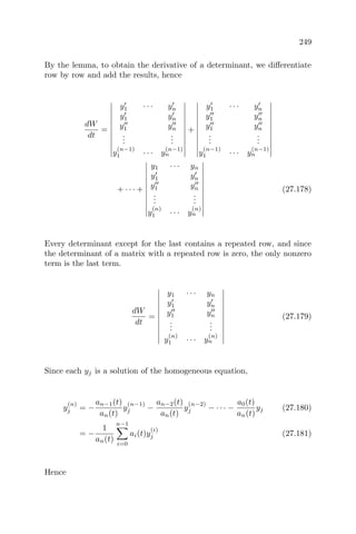 249
By the lemma, to obtain the derivative of a determinant, we diﬀerentiate
row by row and add the results, hence
dW
dt
=
y1 · · · yn
y1 yn
y1 yn
...
...
y
(n−1)
1 · · · y
(n−1)
n
+
y1 · · · yn
y1 yn
y1 yn
...
...
y
(n−1)
1 · · · y
(n−1)
n
+ · · · +
y1 · · · yn
y1 yn
y1 yn
...
...
y
(n)
1 · · · y
(n)
n
(27.178)
Every determinant except for the last contains a repeated row, and since
the determinant of a matrix with a repeated row is zero, the only nonzero
term is the last term.
dW
dt
=
y1 · · · yn
y1 yn
y1 yn
...
...
y
(n)
1 · · · y
(n)
n
(27.179)
Since each yj is a solution of the homogeneous equation,
y
(n)
j = −
an−1(t)
an(t)
y
(n−1)
j −
an−2(t)
an(t)
y
(n−2)
j − · · · −
a0(t)
an(t)
yj (27.180)
= −
1
an(t)
n−1
i=0
ai(t)y
(i)
j (27.181)
Hence
 