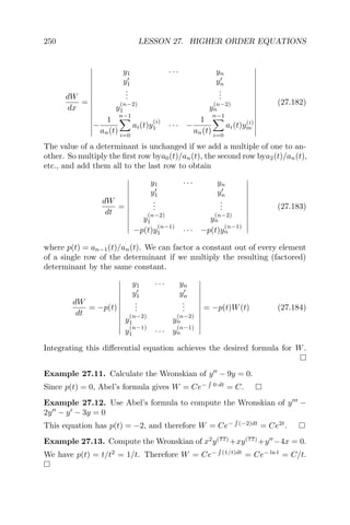 250 LESSON 27. HIGHER ORDER EQUATIONS
dW
dx
=
y1 · · · yn
y1 yn
...
...
y
(n−2)
1 y
(n−2)
n
−
1
an(t)
n−1
i=0
ai(t)y
(i)
1 · · · −
1
an(t)
n−1
i=0
ai(t)y(i)
m
(27.182)
The value of a determinant is unchanged if we add a multiple of one to an-
other. So multiply the ﬁrst row bya0(t)/an(t), the second row bya2(t)/an(t),
etc., and add them all to the last row to obtain
dW
dt
=
y1 · · · yn
y1 yn
...
...
y
(n−2)
1 y
(n−2)
n
−p(t)y
(n−1)
1 · · · −p(t)y
(n−1)
n
(27.183)
where p(t) = an−1(t)/an(t). We can factor a constant out of every element
of a single row of the determinant if we multiply the resulting (factored)
determinant by the same constant.
dW
dt
= −p(t)
y1 · · · yn
y1 yn
...
...
y
(n−2)
1 y
(n−2)
n
y
(n−1)
1 · · · y
(n−1)
n
= −p(t)W(t) (27.184)
Integrating this diﬀerential equation achieves the desired formula for W.
Example 27.11. Calculate the Wronskian of y − 9y = 0.
Since p(t) = 0, Abel’s formula gives W = Ce− 0·dt
= C.
Example 27.12. Use Abel’s formula to compute the Wronskian of y −
2y − y − 3y = 0
This equation has p(t) = −2, and therefore W = Ce− (−2)dt
= Ce2t
.
Example 27.13. Compute the Wronskian of x2
y(??)
+xy(??)
+y −4x = 0.
We have p(t) = t/t2
= 1/t. Therefore W = Ce− (1/t)dt
= Ce− ln t
= C/t.
 