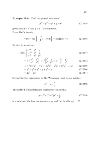 251
Example 27.14. Find the general solution of
ty − y − ty + y = 0 (27.185)
given that y = et
and y = e−t
are solutions.
From Abel’s formula,
W(t) = exp − (−1/t)dt = exp{ln t} = t (27.186)
By direct calculation,
W(t)=
e−t
et
y
−e−t
et
y
e−t
et
y
(27.187)
= e−t et
y
et
y
+ e−t et
y
et
y
+ e−t et
y
et
y
(27.188)
= e−t
[(et
y − et
y ) + (et
y − et
y) + (et
y − et
y)] (27.189)
= y − y + y − y + y − y (27.190)
= 2y − 2y (27.191)
Setting the two expressions for the Wronskian equal to one another,
y − y =
t
2
(27.192)
The method of undetermined coeﬃcients tells us that
y = C1e−t
+ C2et
−
1
2
t (27.193)
is a solution ( the ﬁrst two terms are yH and the third is yP ).
 