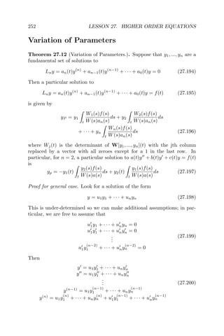 252 LESSON 27. HIGHER ORDER EQUATIONS
Variation of Parameters
Theorem 27.12 (Variation of Parameters.). Suppose that y1, ..., yn are a
fundamental set of solutions to
Lny = an(t)y(n)
+ an−1(t)y(n−1)
+ · · · + a0(t)y = 0 (27.194)
Then a particular solution to
Lny = an(t)y(n)
+ an−1(t)y(n−1)
+ · · · + a0(t)y = f(t) (27.195)
is given by
yP = y1
t
W1(s)f(s)
W(s)an(s)
ds + y2
t
W2(s)f(s)
W(s)an(s)
ds
+ · · · + yn
t
Wn(s)f(s)
W(s)an(s)
ds (27.196)
where Wj(t) is the determinant of W[y1, ..., yn](t) with the jth column
replaced by a vector with all zeroes except for a 1 in the last row. In
particular, for n = 2, a particular solution to a(t)y + b(t)y + c(t)y = f(t)
is
yp = −y1(t)
t
y2(s)f(s)
W(s)a(s)
ds + y2(t)
t
y1(s)f(s)
W(s)a(s)
ds (27.197)
Proof for general case. Look for a solution of the form
y = u1y1 + · · · + unyn (27.198)
This is under-determined so we can make additional assumptions; in par-
ticular, we are free to assume that
u1y1 + · · · + unyn = 0
u1y1 + · · · + unyn = 0
...
u1y
(n−2)
1 + · · · + uny
(n−2)
n = 0
(27.199)
Then
y = u1y1 + · · · + unyn
y = u1y1 + · · · + unyn
...
y(n−1)
= u1y
(n−1)
1 + · · · + uny
(n−1)
n
y(n)
= u1y
(n)
1 + · · · + uny
(n)
n + u1y
(n−1)
1 + · · · + uny
(n−1)
n
(27.200)
 