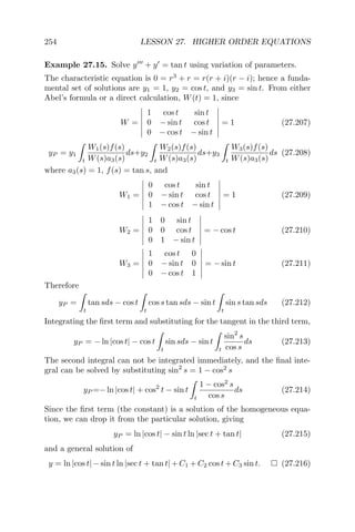 254 LESSON 27. HIGHER ORDER EQUATIONS
Example 27.15. Solve y + y = tan t using variation of parameters.
The characteristic equation is 0 = r3
+ r = r(r + i)(r − i); hence a funda-
mental set of solutions are y1 = 1, y2 = cos t, and y3 = sin t. From either
Abel’s formula or a direct calculation, W(t) = 1, since
W =
1 cos t sin t
0 − sin t cos t
0 − cos t − sin t
= 1 (27.207)
yP = y1
t
W1(s)f(s)
W(s)a3(s)
ds+y2
t
W2(s)f(s)
W(s)a3(s)
ds+y3
t
W3(s)f(s)
W(s)a3(s)
ds (27.208)
where a3(s) = 1, f(s) = tan s, and
W1 =
0 cos t sin t
0 − sin t cos t
1 − cos t − sin t
= 1 (27.209)
W2 =
1 0 sin t
0 0 cos t
0 1 − sin t
= − cos t (27.210)
W3 =
1 cos t 0
0 − sin t 0
0 − cos t 1
= − sin t (27.211)
Therefore
yP =
t
tan sds − cos t
t
cos s tan sds − sin t
t
sin s tan sds (27.212)
Integrating the ﬁrst term and substituting for the tangent in the third term,
yP = − ln |cos t| − cos t
t
sin sds − sin t
t
sin2
s
cos s
ds (27.213)
The second integral can not be integrated immediately, and the ﬁnal inte-
gral can be solved by substituting sin2
s = 1 − cos2
s
yP =− ln |cos t| + cos2
t − sin t
t
1 − cos2
s
cos s
ds (27.214)
Since the ﬁrst term (the constant) is a solution of the homogeneous equa-
tion, we can drop it from the particular solution, giving
yP = ln |cos t| − sin t ln |sec t + tan t| (27.215)
and a general solution of
y = ln |cos t| − sin t ln |sec t + tan t| + C1 + C2 cos t + C3 sin t. (27.216)
 