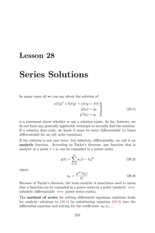 Lesson 28
Series Solutions
In many cases all we can say about the solution of
a(t)y + b(t)y + c(t)y = f(t)
y(t0) = y0
y (t0) = y1



(28.1)
is a statement about whether or not a solution exists. So far, however, we
do not have any generally applicable technique to actually ﬁnd the solution.
If a solution does exist, we know it must be twice diﬀerentiable (n times
diﬀerentiable for an nth order equation).
If the solution is not just twice, but inﬁnitely, diﬀerentiable, we call it an
analytic function. According to Taylor’s theorem, any function that is
analytic at a point t = t0 can be expanded in a power series
y(t) =
∞
k=0
ak(t − t0)k
(28.2)
where
ak =
y(k)
(t0)
k!
(28.3)
Because of Taylor’s theorem, the term analytic is sometimes used to mean
that a function can be expanded in a power series at a point (analytic ⇐⇒
inﬁnitely diﬀerentiable ⇐⇒ power series exists).
The method of series for solving diﬀerential equations solutions looks
for analytic solutions to (28.1) by substituting equation (28.2) into the
diﬀerential equation and solving for the coeﬃcients a0, a1, ...
255
 