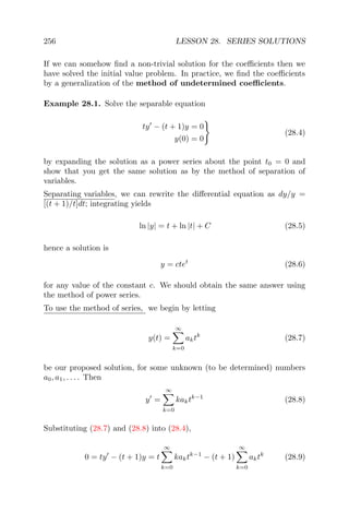 256 LESSON 28. SERIES SOLUTIONS
If we can somehow ﬁnd a non-trivial solution for the coeﬃcients then we
have solved the initial value problem. In practice, we ﬁnd the coeﬃcients
by a generalization of the method of undetermined coeﬃcients.
Example 28.1. Solve the separable equation
ty − (t + 1)y = 0
y(0) = 0
(28.4)
by expanding the solution as a power series about the point t0 = 0 and
show that you get the same solution as by the method of separation of
variables.
Separating variables, we can rewrite the diﬀerential equation as dy/y =
[(t + 1)/t]dt; integrating yields
ln |y| = t + ln |t| + C (28.5)
hence a solution is
y = ctet
(28.6)
for any value of the constant c. We should obtain the same answer using
the method of power series.
To use the method of series, we begin by letting
y(t) =
∞
k=0
aktk
(28.7)
be our proposed solution, for some unknown (to be determined) numbers
a0, a1, . . . . Then
y =
∞
k=0
kaktk−1
(28.8)
Substituting (28.7) and (28.8) into (28.4),
0 = ty − (t + 1)y = t
∞
k=0
kaktk−1
− (t + 1)
∞
k=0
aktk
(28.9)
 