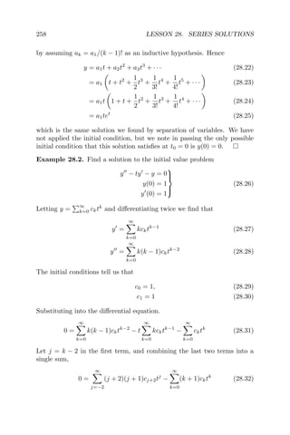258 LESSON 28. SERIES SOLUTIONS
by assuming ak = a1/(k − 1)! as an inductive hypothesis. Hence
y = a1t + a2t2
+ a3t3
+ · · · (28.22)
= a1 t + t2
+
1
2
t3
+
1
3!
t4
+
1
4!
t5
+ · · · (28.23)
= a1t 1 + t +
1
2
t2
+
1
3!
t3
+
1
4!
t4
+ · · · (28.24)
= a1tet
(28.25)
which is the same solution we found by separation of variables. We have
not applied the initial condition, but we note in passing the only possible
initial condition that this solution satisﬁes at t0 = 0 is y(0) = 0.
Example 28.2. Find a solution to the initial value problem
y − ty − y = 0
y(0) = 1
y (0) = 1



(28.26)
Letting y =
∞
k=0 cktk
and diﬀerentiating twice we ﬁnd that
y =
∞
k=0
kcktk−1
(28.27)
y =
∞
k=0
k(k − 1)cktk−2
(28.28)
The initial conditions tell us that
c0 = 1, (28.29)
c1 = 1 (28.30)
Substituting into the diﬀerential equation.
0 =
∞
k=0
k(k − 1)cktk−2
− t
∞
k=0
kcktk−1
−
∞
k=0
cktk
(28.31)
Let j = k − 2 in the ﬁrst term, and combining the last two terms into a
single sum,
0 =
∞
j=−2
(j + 2)(j + 1)cj+2tj
−
∞
k=0
(k + 1)cktk
(28.32)
 