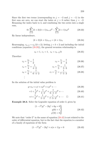 259
Since the ﬁrst two terms (corresponding to j = −2 and j = −1) in the
ﬁrst sum are zero, we can start the index at j = 0 rather than j = −2.
Renaming the index back to k, and combining the two series into a single
sum,
0=
∞
k=0
(k + 2)(k + 1)ck+2tk
−
∞
k=0
(k + 1)cktk
(28.33)
By linear independence,
(k + 2)(k + 1)ck+2 = (k + 1)ck (28.34)
Rearranging, ck+2 = ck/(k + 2); letting j = k + 2 and including the initial
conditions (equation (28.29)), the general recursion relationship is
c0 = 1, c1 = 1, ck = ck−2/k (28.35)
Therefore
c2 =
c0
2
=
1
2
c3 =
c1
3
=
1
3
(28.36)
c4 =
c2
4
=
1
4 · 2
c5 =
c3
5
=
1
5 · 3
(28.37)
c6 =
c4
6
=
1
6 · 4 · 2
c7 =
c5
7
=
1
7 · 5 · 3
(28.38)
...
So the solution of the initial value problem is
y=c0 + c1t + c2t2
+ c3t3
+ · · · (28.39)
=1 +
1
2
t2
+
1
4 · 2
t4
+
1
6 · 4 · 2
t6
+ · · · (28.40)
+t +
1
3
t3
+
1
5 · 3
t5
+
1
7 · 5 · 3
t7
+ · · · (28.41)
Example 28.3. Solve the Legendre equation of order 2, given by
(1 − t2
)y − 2ty + 6y = 0
y(0) = 1
y (0) = 0



(28.42)
We note that “order 2” in the name of equation (28.42) is not related to the
order of diﬀerential equation, but to the fact that the equation is a member
of a family of equations of the form
(1 − t2
)y − 2ty + n(n + 1)y = 0 (28.43)
 