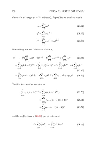 260 LESSON 28. SERIES SOLUTIONS
where n is an integer (n = 2in this case). Expanding as usual we obtain
y =
∞
k=0
cktk
(28.44)
y =
∞
k=0
kcktk−1
(28.45)
y =
∞
k=0
k(k − 1)cktk−2
(28.46)
Substituting into the diﬀerential equation,
0 = (1 − t2
)
∞
k=0
ckk(k − 1)tk−2
− 2t
∞
k=0
ckktk−1
+ 6
∞
k=0
cktk
(28.47)
=
∞
k=0
ckk(k − 1)tk−2
−
∞
k=0
ckk(k − 1)tk
− 2t
∞
k=0
ckktk−1
+ 6
∞
k=0
ckktk
(28.48)
=
∞
k=0
ckk(k − 1)tk−2
− 2t
∞
k=0
ckktk−1
+
∞
k=0
(6 − k2
+ k)cktk
(28.49)
The ﬁrst term can be rewritten as
∞
k=0
ckk(k − 1)tk−2
=
∞
k=2
ckk(k − 1)tk−2
(28.50)
=
∞
m=0
cm+2(m + 1)(m + 2)tm
(28.51)
=
∞
k=0
ck+2(k + 1)(k + 2)tk
(28.52)
and the middle term in (28.49) can be written as
−2t
∞
k=0
ckktk−1
=
∞
k=0
(−2)kcktk
(28.53)
 