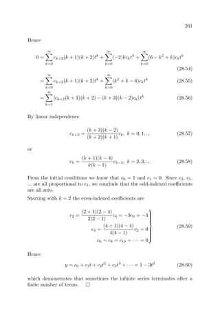261
Hence
0 =
∞
k=0
ck+2(k + 1)(k + 2)tk
+
∞
k=0
(−2)kcktk
+
∞
k=0
(6 − k2
+ k)cktk
(28.54)
=
∞
k=0
ck+2(k + 1)(k + 2)tk
+
∞
k=0
(k2
+ k − 6)cktk
(28.55)
=
∞
k=1
[ck+2(k + 1)(k + 2) − (k + 3)(k − 2)ck] tk
(28.56)
By linear independence
ck+2 =
(k + 3)(k − 2)
(k + 2)(k + 1)
ck, k = 0, 1, ... (28.57)
or
ck =
(k + 1)(k − 4)
k(k − 1)
ck−2, k = 2, 3, ... (28.58)
From the initial conditions we know that c0 = 1 and c1 = 0. Since c3, c5,
... are all proportional to c1, we conclude that the odd-indexed coeﬃcients
are all zero.
Starting with k = 2 the even-indexed coeﬃcients are
c2 =
(2 + 1)(2 − 4)
2(2 − 1)
c0 = −3c0 = −3
c4 =
(4 + 1)(4 − 4)
4(4 − 1)
c2 = 0
c6 = c8 = c10 = · · · = 0



(28.59)
Hence
y = c0 + c1t + c2t2
+ c3t3
+ · · · = 1 − 3t2
(28.60)
which demonstrates that sometimes the inﬁnite series terminates after a
ﬁnite number of terms.
 