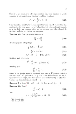 19
Since it is not possible to solve this equation for y as a function of t, is is
common to rearrange it as a function equal to a constant:
ey
− y2
−
1
2
t2
= C (3.17)
Sometimes this inability to ﬁnd an explicit formula for y(t) means that the
relationship between y and t is not a function, but is instead multi-valued,
as in the following example where we can use our knowledge of analytic
geometry to learn more about the solutions.
Example 3.3. Find the general solution of
dy
dt
= −
4t
9y
(3.18)
Rearranging and integrating:
9ydy = − 4tdt (3.19)
9
2
y2
= −2t2
+ C (3.20)
9y2
+ 4t2
= C (Diﬀerent C) (3.21)
Dividing both sides by 36,
y2
4
+
t2
9
= C (Diﬀerent C) (3.22)
Dividing by C
y2
4C
+
t2
9C
= 1 (3.23)
which is the general form of an ellipse with axis 2
√
C parallel to the y
axis and axis 3
√
C parallel to the y axis. Thus the solutions are all el-
lipses around the origin, and these cannot be solved explicitly as a function
because the formula is multi-valued.
Example 3.4. Solve2
(1 + x)dy − ydx − 0. Ans: y = c(1 + x)
Example 3.5. Solve3
dy
dx
= y2
− 4 (3.24)
Ans:
y = 2
1 + Ce4x
1 − Ce4x
or y = ±2 (3.25)
2Zill Example 2.2.1
3Zill Example 2.2.3
 