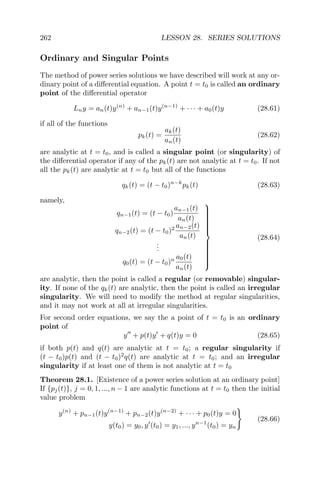 262 LESSON 28. SERIES SOLUTIONS
Ordinary and Singular Points
The method of power series solutions we have described will work at any or-
dinary point of a diﬀerential equation. A point t = t0 is called an ordinary
point of the diﬀerential operator
Lny = an(t)y(n)
+ an−1(t)y(n−1)
+ · · · + a0(t)y (28.61)
if all of the functions
pk(t) =
ak(t)
an(t)
(28.62)
are analytic at t = t0, and is called a singular point (or singularity) of
the diﬀerential operator if any of the pk(t) are not analytic at t = t0. If not
all the pk(t) are analytic at t = t0 but all of the functions
qk(t) = (t − t0)n−k
pk(t) (28.63)
namely,
qn−1(t) = (t − t0)
an−1(t)
an(t)
qn−2(t) = (t − t0)2 an−2(t)
an(t)
...
q0(t) = (t − t0)n a0(t)
an(t)



(28.64)
are analytic, then the point is called a regular (or removable) singular-
ity. If none of the qk(t) are analytic, then the point is called an irregular
singularity. We will need to modify the method at regular singularities,
and it may not work at all at irregular singularities.
For second order equations, we say the a point of t = t0 is an ordinary
point of
y + p(t)y + q(t)y = 0 (28.65)
if both p(t) and q(t) are analytic at t = t0; a regular singularity if
(t − t0)p(t) and (t − t0)2
q(t) are analytic at t = t0; and an irregular
singularity if at least one of them is not analytic at t = t0
Theorem 28.1. [Existence of a power series solution at an ordinary point]
If {pj(t)}, j = 0, 1, ..., n − 1 are analytic functions at t = t0 then the initial
value problem
y(n)
+ pn−1(t)y(n−1)
+ pn−2(t)y(n−2)
+ · · · + p0(t)y = 0
y(t0) = y0, y (t0) = y1, ..., yn−1
(t0) = yn
(28.66)
 