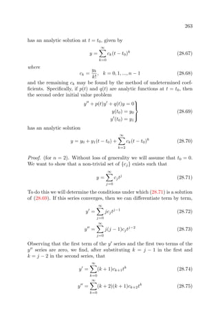 263
has an analytic solution at t = t0, given by
y =
∞
k=0
ck(t − t0)k
(28.67)
where
ck =
yk
k!
, k = 0, 1, ..., n − 1 (28.68)
and the remaining ck may be found by the method of undetermined coef-
ﬁcients. Speciﬁcally, if p(t) and q(t) are analytic functions at t = t0, then
the second order initial value problem
y + p(t)y + q(t)y = 0
y(t0) = y0
y (t0) = y1



(28.69)
has an analytic solution
y = y0 + y1(t − t0) +
∞
k=2
ck(t − t0)k
(28.70)
Proof. (for n = 2). Without loss of generality we will assume that t0 = 0.
We want to show that a non-trivial set of {cj} exists such that
y =
∞
j=0
cjtj
(28.71)
To do this we will determine the conditions under which (28.71) is a solution
of (28.69). If this series converges, then we can diﬀerentiate term by term,
y =
∞
j=0
jcjtj−1
(28.72)
y =
∞
j=0
j(j − 1)cjtj−2
(28.73)
Observing that the ﬁrst term of the y series and the ﬁrst two terms of the
y series are zero, we ﬁnd, after substituting k = j − 1 in the ﬁrst and
k = j − 2 in the second series, that
y =
∞
k=0
(k + 1)ck+1tk
(28.74)
y =
∞
k=0
(k + 2)(k + 1)ck+2tk
(28.75)
 