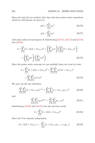 264 LESSON 28. SERIES SOLUTIONS
Since p(t) and q(t) are analytic then they also have power series expansions
which we will assume are given by
p(t) =
∞
j=0
pjtj
(28.76)
q(t) =
∞
j=0
qjtj
(28.77)
with some radius of convergence R. Substituting (28.71), (28.74) and (28.76)
into (28.69)
0 =
∞
k=0
(k + 2)(k + 1)ck+2tk
+


∞
j=0
pjtj


∞
k=0
(k + 1)ck+1tk
+


∞
j=0
qjtj


∞
k=0
cktk
(28.78)
Since the power series converge we can multiply them out term by term:
0 =
∞
k=0
(k + 2)(k + 1)ck+2tk
+
∞
j=0
∞
k=0
pjtj
(k + 1)ck+1tk
+
∞
j=0
∞
k=0
qjtj
cktk
(28.79)
We next use the two identities,
∞
k=0
∞
j=0
(k + 1)ck+1pjtj+k
=
∞
k=0
k
j=0
(j + 1)cj+1pk−jtk
(28.80)
and
∞
k=0
∞
j=0
qjcktk+j
=
∞
k=0
k
j=0
qk−jcjtk
(28.81)
Substituting (28.80) and (28.81) into the previous result
0 =
∞
k=0
(k + 2)(k + 1)ck+2tk
(28.82)
Since the tk
are linearly independent,
(k + 2)(k + 1)ck+2 = −
k
j=0
[(j + 1)cj+1pk−j + cjqk−j] (28.83)
 
