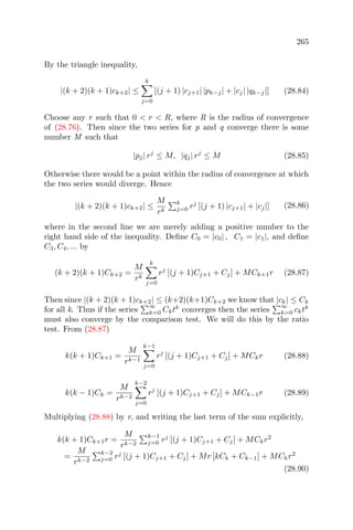 265
By the triangle inequality,
|(k + 2)(k + 1)ck+2| ≤
k
j=0
[(j + 1) |cj+1| |pk−j| + |cj| |qk−j|] (28.84)
Choose any r such that 0 < r < R, where R is the radius of convergence
of (28.76). Then since the two series for p and q converge there is some
number M such that
|pj| rj
≤ M, |qj| rj
≤ M (28.85)
Otherwise there would be a point within the radius of convergence at which
the two series would diverge. Hence
|(k + 2)(k + 1)ck+2| ≤
M
rk
k
j=0 rj
[(j + 1) |cj+1| + |cj|] (28.86)
where in the second line we are merely adding a positive number to the
right hand side of the inequality. Deﬁne C0 = |c0| , C1 = |c1|, and deﬁne
C3, C4, ... by
(k + 2)(k + 1)Ck+2 =
M
rk
k
j=0
rj
[(j + 1)Cj+1 + Cj] + MCk+1r (28.87)
Then since |(k + 2)(k + 1)ck+2| ≤ (k+2)(k+1)Ck+2 we know that |ck| ≤ Ck
for all k. Thus if the series
∞
k=0 Cktk
converges then the series
∞
k=0 cktk
must also converge by the comparison test. We will do this by the ratio
test. From (28.87)
k(k + 1)Ck+1 =
M
rk−1
k−1
j=0
rj
[(j + 1)Cj+1 + Cj] + MCkr (28.88)
k(k − 1)Ck =
M
rk−2
k−2
j=0
rj
[(j + 1)Cj+1 + Cj] + MCk−1r (28.89)
Multiplying (28.88) by r, and writing the last term of the sum explicitly,
k(k + 1)Ck+1r =
M
rk−2
k−1
j=0 rj
[(j + 1)Cj+1 + Cj] + MCkr2
=
M
rk−2
k−2
j=0 rj
[(j + 1)Cj+1 + Cj] + Mr [kCk + Ck−1] + MCkr2
(28.90)
 
