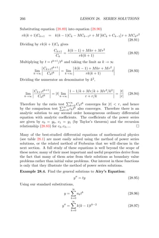 266 LESSON 28. SERIES SOLUTIONS
Substituting equation (28.89) into equation (28.90)
rk(k + 1)Ck+1 = k(k − 1)Ck − MCk−1r + M [kCk + Ck−1] r + MCkr2
(28.91)
Dividing by rk(k + 1)Ck gives
Ck+1
Ck
=
k(k − 1) + Mkr + Mr2
rk(k + 1)
(28.92)
Multiplying by t = tk+1
/tk
and taking the limit as k → ∞
lim
k→∞
Ck+1tk+1
Cktk
= lim
k→∞
k(k − 1) + Mkr + Mr2
rk(k + 1)
t (28.93)
Dividing the numerator an denominator by k2
,
lim
k→∞
Ck+1tk+1
Cktk
= |t| lim
k→∞
1 − 1/k + Mr/k + Mr2
/k2
r + r/k
=
|t|
|r|
(28.94)
Therefore by the ratio test
∞
k=0 Cktk
converges for |t| < r, and hence
by the comparison test
∞
k=0 cktk
also converges. Therefore there is an
analytic solution to any second order homogeneous ordinary diﬀerential
equation with analytic coeﬃcients. The coeﬃcients of the power series
are given by c0 = y0, c1 = y1 (by Taylor’s theorem) and the recursion
relationship (28.83) for c2, c3, ...
Many of the best-studied diﬀerential equations of mathematical physics
(see table 28.1) are most easily solved using the method of power series
solutions, or the related method of Frobenius that we will discuss in the
next section. A full study of these equations is well beyond the scope of
these notes; many of their most important and useful properties derive from
the fact that many of them arise from their solutions as boundary value
problems rather than initial value problems. Our interest in these functions
is only that they illustrate the method of power series solutions.
Example 28.4. Find the general solutions to Airy’s Equation:
y = ty (28.95)
Using our standard substitutions,
y =
∞
k=0
aktk
(28.96)
y =
∞
k=0
k(k − 1)tk−2
(28.97)
 