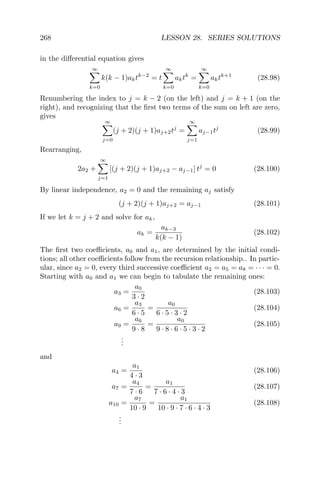 268 LESSON 28. SERIES SOLUTIONS
in the diﬀerential equation gives
∞
k=0
k(k − 1)aktk−2
= t
∞
k=0
aktk
=
∞
k=0
aktk+1
(28.98)
Renumbering the index to j = k − 2 (on the left) and j = k + 1 (on the
right), and recognizing that the ﬁrst two terms of the sum on left are zero,
gives
∞
j=0
(j + 2)(j + 1)aj+2tj
=
∞
j=1
aj−1tj
(28.99)
Rearranging,
2a2 +
∞
j=1
[(j + 2)(j + 1)aj+2 − aj−1] tj
= 0 (28.100)
By linear independence, a2 = 0 and the remaining aj satisfy
(j + 2)(j + 1)aj+2 = aj−1 (28.101)
If we let k = j + 2 and solve for ak,
ak =
ak−3
k(k − 1)
(28.102)
The ﬁrst two coeﬃcients, a0 and a1, are determined by the initial condi-
tions; all other coeﬃcients follow from the recursion relationship.. In partic-
ular, since a2 = 0, every third successive coeﬃcient a2 = a5 = a8 = · · · = 0.
Starting with a0 and a1 we can begin to tabulate the remaining ones:
a3 =
a0
3 · 2
(28.103)
a6 =
a3
6 · 5
=
a0
6 · 5 · 3 · 2
(28.104)
a9 =
a6
9 · 8
=
a0
9 · 8 · 6 · 5 · 3 · 2
(28.105)
...
and
a4 =
a1
4 · 3
(28.106)
a7 =
a4
7 · 6
=
a1
7 · 6 · 4 · 3
(28.107)
a10 =
a7
10 · 9
=
a1
10 · 9 · 7 · 6 · 4 · 3
(28.108)
...
 