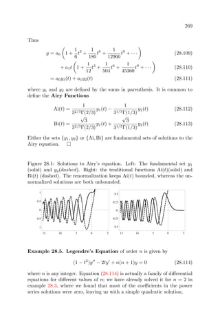 269
Thus
y = a0 1 +
1
6
t3
+
1
180
t6
+
1
12960
t9
+ · · · (28.109)
+ a1t 1 +
1
12
t3
+
1
504
t6
+
1
45360
t9
+ · · · (28.110)
= a0y1(t) + a1y2(t) (28.111)
where y1 and y2 are deﬁned by the sums in parenthesis. It is common to
deﬁne the Airy Functions
Ai(t) =
1
32/3Γ(2/3)
y1(t) −
1
31/3Γ(1/3)
y2(t) (28.112)
Bi(t) =
√
3
32/3Γ(2/3)
y1(t) +
√
3
31/3Γ(1/3)
y2(t) (28.113)
Either the sets {y1, y2} or {Ai, Bi} are fundamental sets of solutions to the
Airy equation.
Figure 28.1: Solutions to Airy’s equation. Left: The fundamental set y1
(solid) and y2(dashed). Right: the traditional functions Ai(t)(solid) and
Bi(t) (dashed). The renormalization keeps Ai(t) bounded, whereas the un-
normalized solutions are both unbounded.
15 10 5 0 5
1
0.5
0
0.5
1
15 10 5 0 5
0.5
0.25
0.
0.25
0.5
Example 28.5. Legendre’s Equation of order n is given by
(1 − t2
)y − 2ty + n(n + 1)y = 0 (28.114)
where n is any integer. Equation (28.114) is actually a family of diﬀerential
equations for diﬀerent values of n; we have already solved it for n = 2 in
example 28.3, where we found that most of the coeﬃcients in the power
series solutions were zero, leaving us with a simple quadratic solution.
 