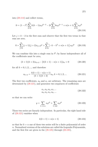 271
into (28.114) and collect terms,
0 = (1 − t2
)
∞
k=0
k(k − 1)aktk−2
− 2t
∞
k=0
kaktk−1
+ n(n + 1)
∞
k=0
aktk
(28.118)
Let j = k − 2 in the ﬁrst sum and observe that the ﬁrst two terms in that
sum are zero.
0 =
∞
j=0
(j + 1)(j + 2)aj+2tj
+
∞
k=0
−k − k2
+ n(n + 1) aktk
(28.119)
We can combine this into a single sum in tk
; by linear independence all of
the coeﬃcients must be zero,
(k + 1)(k + 2)ak+2 − [k(k + 1) − n(n + 1)]ak = 0 (28.120)
for all k = 0, 1, 2, ..., and therefore
ak+2 =
k(k + 1) − n(n + 1)
(k + 1)(k + 2)
ak, k = 0, 1, 2, ... (28.121)
The ﬁrst two coeﬃcients, a0 and a1 are arbitrary. The remaining ones are
determined by (28.121), and generates two sequences of coeﬃcients
a1, a3, a5, a7, ...
a0, a2, a4, a6, ...
(28.122)
so that we can write
y =
k even
aktk
+
k odd
aktk
(28.123)
These two series are linearly independent. In particular, the right hand side
of (28.121) vanishes when
k(k + 1) = n(n + 1) (28.124)
so that for k = n one of these two series will be a ﬁnite polynomial of order
n. Normalized versions of the solutions are called the Legendre Polynomials,
and the ﬁrst few are given in the (28.125) through (28.135).
 